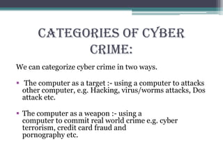 CATEGORIES OF CYBER
CRIME:
We can categorize cyber crime in two ways.
 The computer as a target :- using a computer to attacks
other computer, e.g. Hacking, virus/worms attacks, Dos
attack etc.
 The computer as a weapon :- using a
computer to commit real world crime e.g. cyber
terrorism, credit card fraud and
pornography etc.
 