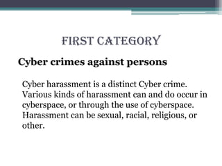 FIRST CATEGORY
Cyber crimes against persons
Cyber harassment is a distinct Cyber crime.
Various kinds of harassment can and do occur in
cyberspace, or through the use of cyberspace.
Harassment can be sexual, racial, religious, or
other.
 