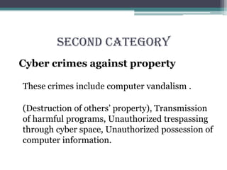 SECOND CATEGORY
Cyber crimes against property
These crimes include computer vandalism .
(Destruction of others’ property), Transmission
of harmful programs, Unauthorized trespassing
through cyber space, Unauthorized possession of
computer information.
 