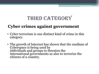 THIRD CATEGORY
Cyber crimes against government
 Cyber terrorism is one distinct kind of crime in this
category.
 The growth of Internet has shown that the medium of
Cyberspace is being used by
individuals and groups to threaten the
international governments as also to terrorize the
citizens of a country.
 