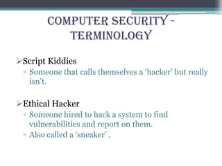 Computer Security -
Terminology
Script Kiddies
▫ Someone that calls themselves a ‘hacker’ but really
isn’t.
Ethical Hacker
▫ Someone hired to hack a system to find
vulnerabilities and report on them.
▫ Also called a ‘sneaker’ .
 