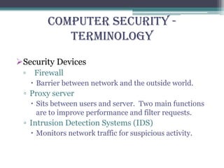Computer Security -
Terminology
Security Devices
▫ Firewall
 Barrier between network and the outside world.
▫ Proxy server
 Sits between users and server. Two main functions
are to improve performance and filter requests.
▫ Intrusion Detection Systems (IDS)
 Monitors network traffic for suspicious activity.
 