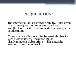 Introduction :-
The internet in India is growing rapidly. It has given
rise to new opportunities in every field we
can think of— be it entertainment, business, sports
or education.
There are two sides to a coin. Internet also has its
own disadvantages. One of the major
disadvantages is Cyber crime — illegal activity
committed on the internet.
 