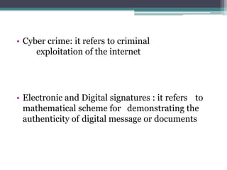 • Cyber crime: it refers to criminal
exploitation of the internet
• Electronic and Digital signatures : it refers to
mathematical scheme for demonstrating the
authenticity of digital message or documents
 