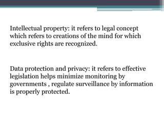 Intellectual property: it refers to legal concept
which refers to creations of the mind for which
exclusive rights are recognized.
Data protection and privacy: it refers to effective
legislation helps minimize monitoring by
governments , regulate surveillance by information
is properly protected.
 