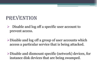 PREVENTION
 Disable and log off a specific user account to
prevent access.
Disable and log off a group of user accounts which
access a particular service that is being attacked.
Disable and dismount specific (network) devices, for
instance disk devices that are being swamped.
 