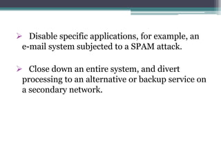 Disable specific applications, for example, an
e-mail system subjected to a SPAM attack.
 Close down an entire system, and divert
processing to an alternative or backup service on
a secondary network.
 