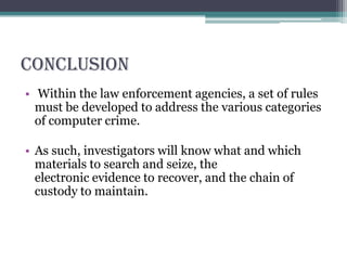 conclusion
• Within the law enforcement agencies, a set of rules
must be developed to address the various categories
of computer crime.
• As such, investigators will know what and which
materials to search and seize, the
electronic evidence to recover, and the chain of
custody to maintain.
 