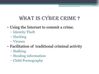 What is cyber crime ?
• Using the Internet to commit a crime.
▫ Identity Theft
▫ Hacking
▫ Viruses
• Facilitation of traditional criminal activity
▫ Stalking
▫ Stealing information
▫ Child Pornography
 
