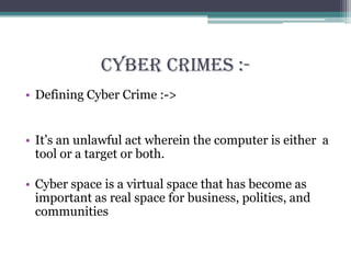 Cyber Crimes :-
• Defining Cyber Crime :->
• It’s an unlawful act wherein the computer is either a
tool or a target or both.
• Cyber space is a virtual space that has become as
important as real space for business, politics, and
communities
 