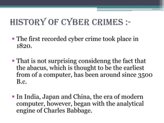 History of cyber crimes :-
 The first recorded cyber crime took place in
1820.
 That is not surprising considenng the fact that
the abacus, which is thought to be the earliest
from of a computer, has been around since 3500
B.c.
 In India, Japan and China, the era of modern
computer, however, began with the analytical
engine of Charles Babbage.
 