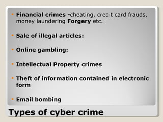 Types of cyber crime Financial crimes - cheating, credit card frauds, money laundering  Forgery  etc.  Sale of illegal articles: Online gambling:  Intellectual Property crimes Theft of information contained in electronic form   Email bombing   