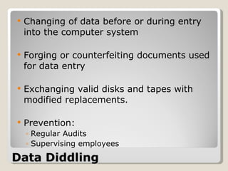 Data Diddling Changing of data before or during entry into the computer system Forging or counterfeiting documents used for data entry Exchanging valid disks and tapes with modified replacements. Prevention: Regular Audits Supervising employees 