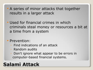 Salami Attack A series of minor attacks that together results in a larger attack Used for financial crimes in which criminals steal money or resources a bit at a time from a system Prevention: Find indications of an attack  Random audits Don't ignore what appear to be errors in computer-based financial systems. 