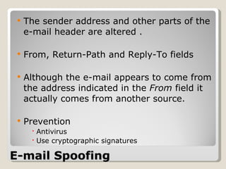 E-mail Spoofing The sender address and other parts of the e-mail header are altered . From, Return-Path and Reply-To fields Although the e-mail appears to come from the address indicated in the  From  field it actually comes from another source. Prevention Antivirus Use cryptographic signatures 