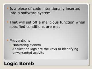 Logic Bomb Is a piece of code intentionally inserted into a software system  That will set off a malicious function when specified conditions are met Prevention: Monitoring system  Application logs are the keys to identifying unwarranted activity 