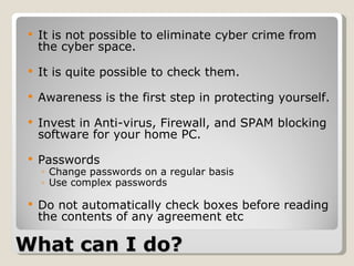 What can I do? It is not possible to eliminate cyber crime from the cyber space.  It is quite possible to check them.  Awareness is the first step in protecting yourself. Invest in Anti-virus, Firewall, and SPAM blocking software for your home PC. Passwords Change passwords on a regular basis  Use complex passwords Do not automatically check boxes before reading the contents of any agreement etc  