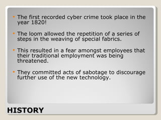 HISTORY The first recorded cyber crime took place in the year 1820!  The loom allowed the repetition of a series of steps in the weaving of special fabrics.  This resulted in a fear amongst employees that their traditional employment was being threatened.  They committed acts of sabotage to discourage further use of the new technology.      