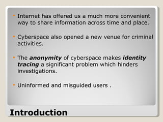 Introduction   Internet has offered us a much more convenient way to share information across time and place. Cyberspace also opened a new venue for criminal activities.  The  anonymity  of cyberspace makes  identity tracing  a significant problem which hinders investigations. Uninformed and misguided users . 