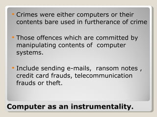 Computer as an instrumentality .   Crimes were either computers or their contents bare used in furtherance of crime  Those offences which are committed by manipulating contents of  computer systems.  Include sending e-mails,  ransom notes , credit card frauds, telecommunication frauds or theft. 