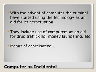 Computer as Incidental  With the advent of computer the criminal have started using the technology as an aid for its perpetuation.  They include use of computers as an aid for drug trafficking, money laundering, etc Means of coordinating .  