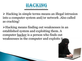  Hacking in simple terms means an illegal intrusion
into a computer system and/or network .Also called
as cracking!
Hacking means finding out weaknesses in an
established system and exploiting them. A
computer hacker is a person who finds out
weaknesses in the computer and exploits it.
 