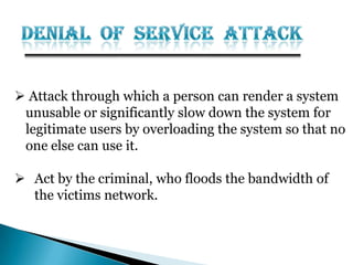  Attack through which a person can render a system
unusable or significantly slow down the system for
legitimate users by overloading the system so that no
one else can use it.
 Act by the criminal, who floods the bandwidth of
the victims network.
 