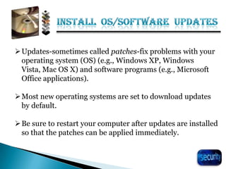 24
Updates-sometimes called patches-fix problems with your
operating system (OS) (e.g., Windows XP, Windows
Vista, Mac OS X) and software programs (e.g., Microsoft
Office applications).
Most new operating systems are set to download updates
by default.
Be sure to restart your computer after updates are installed
so that the patches can be applied immediately.
 
