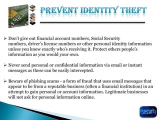 26
 Don't give out financial account numbers, Social Security
numbers, driver’s license numbers or other personal identity information
unless you know exactly who's receiving it. Protect others people’s
information as you would your own.
 Never send personal or confidential information via email or instant
messages as these can be easily intercepted.
 Beware of phishing scams - a form of fraud that uses email messages that
appear to be from a reputable business (often a financial institution) in an
attempt to gain personal or account information. Legitimate businesses
will not ask for personal information online.
 