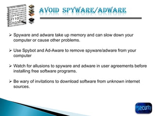 28
 Spyware and adware take up memory and can slow down your
computer or cause other problems.
 Use Spybot and Ad-Aware to remove spyware/adware from your
computer
 Watch for allusions to spyware and adware in user agreements before
installing free software programs.
 Be wary of invitations to download software from unknown internet
sources.
 