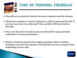 29
 Firewalls act as protective barriers between computers and the internet.
 Check your computer's security settings for a built-in personal firewall. If
you have one, turn it on. Microsoft Vista and Mac OSX have built-in
firewalls.
 Once your firewall is turned on, test your firewall for open ports that
could allow in viruses and hackers.
 Hackers search the Internet by sending out pings (calls) to random
computers and wait for responses. Firewalls prevent your computer from
responding to these calls.
 