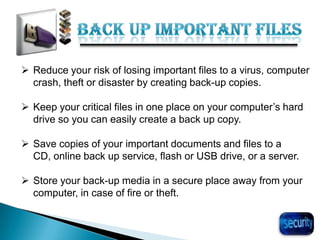 30
 Reduce your risk of losing important files to a virus, computer
crash, theft or disaster by creating back-up copies.
 Keep your critical files in one place on your computer’s hard
drive so you can easily create a back up copy.
 Save copies of your important documents and files to a
CD, online back up service, flash or USB drive, or a server.
 Store your back-up media in a secure place away from your
computer, in case of fire or theft.
 