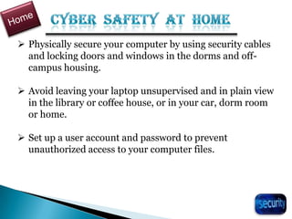  Physically secure your computer by using security cables
and locking doors and windows in the dorms and off-
campus housing.
 Avoid leaving your laptop unsupervised and in plain view
in the library or coffee house, or in your car, dorm room
or home.
 Set up a user account and password to prevent
unauthorized access to your computer files.
31
 