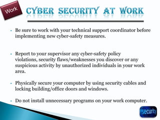  Be sure to work with your technical support coordinator before
implementing new cyber-safety measures.
 Report to your supervisor any cyber-safety policy
violations, security flaws/weaknesses you discover or any
suspicious activity by unauthorized individuals in your work
area.
 Physically secure your computer by using security cables and
locking building/office doors and windows.
 Do not install unnecessary programs on your work computer.
32
 