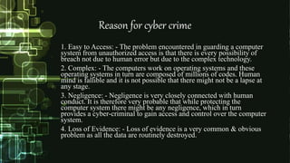 Reason for cyber crime
1. Easy to Access: - The problem encountered in guarding a computer
system from unauthorized access is that there is every possibility of
breach not due to human error but due to the complex technology.
2. Complex: - The computers work on operating systems and these
operating systems in turn are composed of millions of codes. Human
mind is fallible and it is not possible that there might not be a lapse at
any stage.
3. Negligence: - Negligence is very closely connected with human
conduct. It is therefore very probable that while protecting the
computer system there might be any negligence, which in turn
provides a cyber-criminal to gain access and control over the computer
system.
4. Loss of Evidence: - Loss of evidence is a very common & obvious
problem as all the data are routinely destroyed.
 