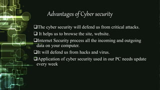 Advantages of Cyber security
The cyber security will defend us from critical attacks.
 It helps us to browse the site, website.
Internet Security process all the incoming and outgoing
data on your computer.
It will defend us from hacks and virus.
Application of cyber security used in our PC needs update
every week
 