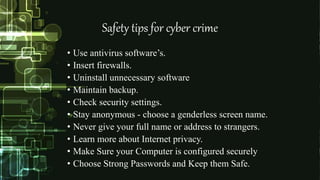 Safety tips for cyber crime
• Use antivirus software’s.
• Insert firewalls.
• Uninstall unnecessary software
• Maintain backup.
• Check security settings.
• Stay anonymous - choose a genderless screen name.
• Never give your full name or address to strangers.
• Learn more about Internet privacy.
• Make Sure your Computer is configured securely
• Choose Strong Passwords and Keep them Safe.
 