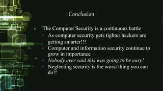 Conclusion
 The Computer Security is a continuous battle
◦ As computer security gets tighter hackers are
getting smarter!!!
◦ Computer and information security continue to
grow in importance
◦ Nobody ever said this was going to be easy!
◦ Neglecting security is the worst thing you can
do!!
 