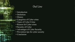 Out Line
• Introduction
• Definition
• History
• Categories of Cyber crime
• Types of Cyber Crime
• Reason for Cyber crime
• Security of Cyber
• Advantages of Cyber Security
• Prevention tips for cyber security
• Conclusion
 