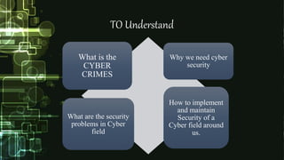 TO Understand
What is the
CYBER
CRIMES
Why we need cyber
security
What are the security
problems in Cyber
field
How to implement
and maintain
Security of a
Cyber field around
us.
 