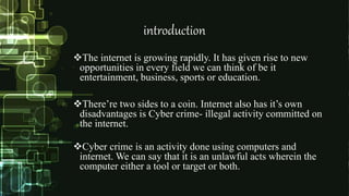 introduction
The internet is growing rapidly. It has given rise to new
opportunities in every field we can think of be it
entertainment, business, sports or education.
There’re two sides to a coin. Internet also has it’s own
disadvantages is Cyber crime- illegal activity committed on
the internet.
Cyber crime is an activity done using computers and
internet. We can say that it is an unlawful acts wherein the
computer either a tool or target or both.
 