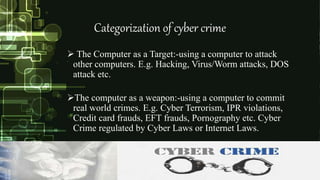 Categorization of cyber crime
 The Computer as a Target:-using a computer to attack
other computers. E.g. Hacking, Virus/Worm attacks, DOS
attack etc.
The computer as a weapon:-using a computer to commit
real world crimes. E.g. Cyber Terrorism, IPR violations,
Credit card frauds, EFT frauds, Pornography etc. Cyber
Crime regulated by Cyber Laws or Internet Laws.
 