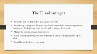 The Disadvantages
• Firewalls can be difficult to configure correctly.
• Incorrectly configured firewalls may block users from performing certain
actions on the Internet, until the firewall configured correctly.
• Makes the system slower than before.
• Need to keep updating the new software in order to keep security up to
date.
• Could be costly for average user.
 