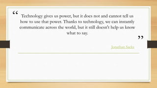 “
”
Technology gives us power, but it does not and cannot tell us
how to use that power. Thanks to technology, we can instantly
communicate across the world, but it still doesn't help us know
what to say.
Jonathan Sacks
 