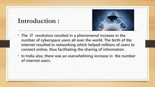 Introduction :
• The IT revolution resulted in a phenomenal increase in the
number of cyberspace users all over the world. The birth of the
internet resulted in networking which helped millions of users to
connect online, thus facilitating the sharing of information.
• In India also, there was an overwhelming increase in the number
of internet users.
 