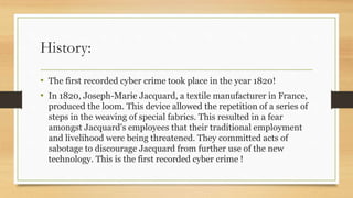 History:
• The first recorded cyber crime took place in the year 1820!
• In 1820, Joseph-Marie Jacquard, a textile manufacturer in France,
produced the loom. This device allowed the repetition of a series of
steps in the weaving of special fabrics. This resulted in a fear
amongst Jacquard's employees that their traditional employment
and livelihood were being threatened. They committed acts of
sabotage to discourage Jacquard from further use of the new
technology. This is the first recorded cyber crime !
 