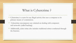 What is Cybercrime ?
• Cybercrime is a term for any illegal activity that uses a computer as its
primary means of commission.
• Cybercrime encompasses any criminal act dealing with computers
and networks (called hacking).
• Additionally, cyber crime also includes traditional crimes conducted through
the Internet.
 