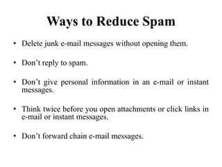 Ways to Reduce Spam
• Delete junk e-mail messages without opening them.
• Don’t reply to spam.
• Don’t give personal information in an e-mail or instant
messages.
• Think twice before you open attachments or click links in
e-mail or instant messages.
• Don’t forward chain e-mail messages.
 