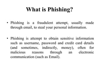 What is Phishing?
• Phishing is a fraudulent attempt, usually made
through email, to steal your personal information.
• Phishing is attempt to obtain sensitive information
such as username, password and credit card details
(and sometimes, indirectly, money), often for
malicious reasons through an electronic
communication (such as Email).
 