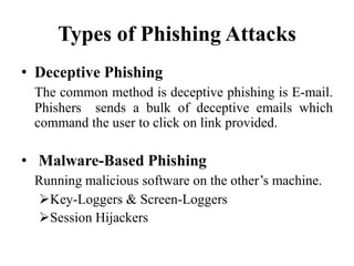 Types of Phishing Attacks
• Deceptive Phishing
The common method is deceptive phishing is E-mail.
Phishers sends a bulk of deceptive emails which
command the user to click on link provided.
• Malware-Based Phishing
Running malicious software on the other’s machine.
Key-Loggers & Screen-Loggers
Session Hijackers
 